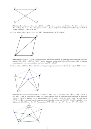 Soluci´n: De la ﬁgura, se tiene que ∠DCE = ∠ACB por ser opuesto por el v´rtice. Por dato, se tiene que
o
e
AC = DC y BC = EC. Por tanto, por el teorema LAL de congruencia de tri´ngulos se tiene que DCE ∼
a
=
ABC. Por ello, ∠EAB ∼ ∠CDE.
=
12. En la ﬁgura, AB = CD, y ∠DCA = ∠BAC. Demostrar que ∠ACB = ∠DAC.

Soluci´n: Los DCA y BAC son congruentes por el teorema LAL de congruencia de tri´ngulos dado que
o
a
por dato AB = CD, y ∠DCA = ∠BAC y ambos tri´ngulos comparten el lado AC. Por tanto, todos los ´ngulos
a
a
son congruentes a su correspondiente por lo que ∠ACB = ∠DAC.
13. En la ﬁgura,

ADB,

AF C y

BEC son tri´ngulos equil´teros; calcular ∠DF E, si el ´ngulo ABC es recto.
a
a
a

Soluci´n: Lo que estamos buscando es el ∠DF E = 60 + x + y. Ahora bien, como ∠DAF = 60 − ∠F AB y
o
α = 60 − ∠F AB se tiene que el ∠DAF = α. Por el teorema LAL de congruencia de tri´ngulos se tiene que
a
DAF ∼ BAC y por ello, x = β. An´logamente, ∠F CE = 60 − ∠BCF y β = 60 − ∠BCF se tiene que el
a
=
∠F CE = β. Por el teorema LAL de congruencia de tri´ngulos se tiene que F EC ∼ ABC y por ello, y = α.
a
=
Adem´s en el ABC, α + β = 90◦ . Finalmente, ∠DF E = 60◦ + x + y = 60◦ + β + α = 60◦ + 90◦ = 150◦ .
a

5

 