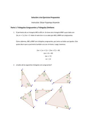 Solución a los Ejercicios Propuestos
Instructor: Oscar Yupanqui Huamán
Parte 1: Triángulos Congruentes y Triángulos Similares
1. El perímetro de un triangulo ABC es 80 cm. Se tiene otro triangulo MNP cuyos lados son
2݉, ݉ + 3 y 3݉ + 5. Hallar el valor de m si se sabe que ABC y MNP son congruentes.
Como sabemos, ABC y MNP son triángulos congruentes, por tanto sus lados son iguales. Esto
quiere decir que su perímetro también va a ser el mismo. Luego, tenemos:
2݉ + ሺ ݉ + 3ሻ + ሺ3݉ + 5ሻ = 80
6݉ + 8 = 80
6݉ = 72
݉ = 12
2. ¿Cuáles de los siguientes triángulos son congruentes?
 