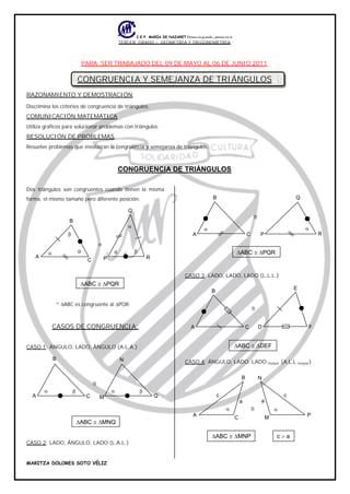 TERCER GRADO – GEOMETRÍA Y TRIGONOMETRÍA
PARA SER TRABAJADO DEL 09 DE MAYO AL 06 DE JUNIO 2011
CONGRUENCIA Y SEMEJANZA DE TRIÁNGULOS
RAZONAMIENTO Y DEMOSTRACIÓN
Discrimina los criterios de congruencia de triángulos.
COMUNICACIÓN MATEMÁTICA
Utiliza gráficos para solucionar problemas con triángulos
RESOLUCIÓN DE PROBLEMAS
Resuelve problemas que involucran la congruencia y semejanza de triángulos.
CONGRUENCIA DE TRIÁNGULOS
Dos triángulos son congruentes cuando tienen la misma
forma, el mismo tamaño pero diferente posición.
* ABC es congruente al PQR.
CASOS DE CONGRUENCIA:
CASO 1: ÁNGULO, LADO, ÁNGULO (A.L.A.)
CASO 2: LADO, ÁNGULO, LADO (L.A.L.)
CASO 3: LADO, LADO, LADO (L.L.L.)
CASO 4: ÁNGULO, LADO, LADO mayor (A,L,L mayor)
P
Q
RC
B
A
ABC PQR
M Q
N
C
B
A
ABC MNQ
P
Q
RC
B
A
ABC PQR
E
FDC
B
A
ABC DEF
a
c
P
N
M
a
c
C
B
A
ABC MNP c a
 