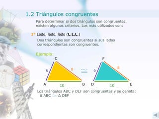 Para determinar si dos triángulos son congruentes, existen algunos criterios. Los más utilizados son: 1°  Lado, lado, lado ( L.L.L .) Dos triángulos son congruentes si sus lados correspondientes son congruentes. Ejemplo: 8 8 10 10 6 6 Los triángulos ABC y DEF son congruentes y se denota: Δ  ABC  Δ  DEF  A C B D F E 1.2 Triángulos congruentes 