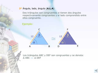 3°  Ángulo, lado, ángulo ( A.L.A ) Dos triángulos son congruentes si tienen dos ángulos respectivamente congruentes y el lado comprendido entre ellos congruente.    12 12 Ejemplo:   Los triángulos ABC y DEF son congruentes y se denota: Δ  ABC  Δ  DEF  A B C E F D 