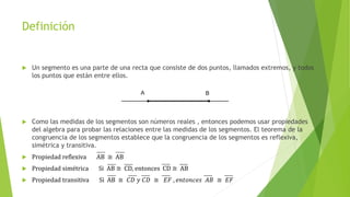 Definición
 Un segmento es una parte de una recta que consiste de dos puntos, llamados extremos, y todos
los puntos que están entre ellos.
 Como las medidas de los segmentos son números reales , entonces podemos usar propiedades
del algebra para probar las relaciones entre las medidas de los segmentos. El teorema de la
congruencia de los segmentos establece que la congruencia de los segmentos es reflexiva,
simétrica y transitiva.
 Propiedad reflexiva AB ≅ AB
 Propiedad simétrica Si AB ≅ CD, entonces CD ≅ AB
 Propiedad transitiva Si AB ≅ 𝐶𝐷 𝑦 𝐶𝐷 ≅ 𝐸𝐹 , 𝑒𝑛𝑡𝑜𝑛𝑐𝑒𝑠 𝐴𝐵 ≅ 𝐸𝐹
 
