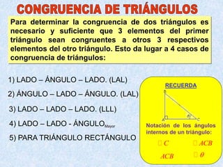 Para determinar la congruencia de dos triángulos es
necesario y suficiente que 3 elementos del primer
triángulo sean congruentes a otros 3 respectivos
elementos del otro triángulo. Esto da lugar a 4 casos de
congruencia de triángulos:
1) LADO – ÁNGULO – LADO. (LAL)
2) ÁNGULO – LADO – ÁNGULO. (LAL)
3) LADO – LADO – LADO. (LLL)
4) LADO – LADO - ÁNGULOMayor
5) PARA TRIÁNGULO RECTÁNGULO
RECUERDA
Notación de los ángulos
internos de un triángulo:
C ACB
ACB 
 