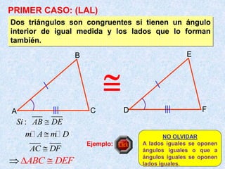 Dos triángulos son congruentes si tienen un ángulo
interior de igual medida y los lados que lo forman
también.
A
B
C D
E
F
:
Si AB DE

m A m D

AC DF

NO OLVIDAR
A lados iguales se oponen
ángulos iguales o que a
ángulos iguales se oponen
lados iguales.
PRIMER CASO: (LAL)
ABC DEF

 
Ejemplo:

 