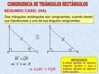 Dos triángulos rectángulos son congruentes, cuando tienen
sus hipotenusas y uno de sus ángulos congruentes.
BC QR

m C m R

ABC PQR

 
IMPORTANTE
A lados iguales se oponen
ángulos iguales o que a
ángulos iguales se oponen
lados iguales.
SEGUNDO CASO: (HA)

 