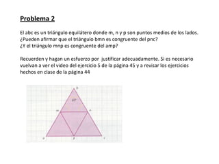 Problema 2
El abc es un triángulo equilátero donde m, n y p son puntos medios de los lados.
¿Pueden afirmar que el triángulo bmn es congruente del pnc?
¿Y el triángulo mnp es congruente del amp?

Recuerden y hagan un esfuerzo por justificar adecuadamente. Si es necesario
vuelvan a ver el video del ejercicio 5 de la página 45 y a revisar los ejercicios
hechos en clase de la página 44
 
