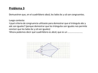 Problema 3
Demuestren que, en el cuadrilátero abcd, los lados bc y cd son congruentes.

Luego contesta:
•¿qué criterio de congruencia utilizaste para demostrar que el triángulo abc y
adc son iguales? (porque demostrar que los triángulos son iguales nos permite
concluir que los lados bc y cd son iguales)
•Ahora podemos decir qué cuadrilátero es abcd, que es un ……………………..
 