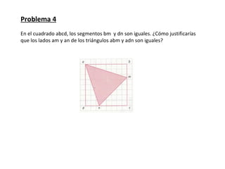 Problema 4
En el cuadrado abcd, los segmentos bm y dn son iguales. ¿Cómo justificarías
que los lados am y an de los triángulos abm y adn son iguales?
 