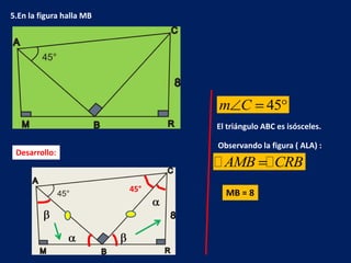 5.En la figura halla MB




                                m C           45
                                El triángulo ABC es isósceles.

                                Observando la figura ( ALA) :
 Desarrollo:
                                 AMB CRB
                          45°     MB = 8
 