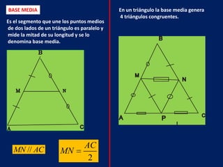 BASE MEDIA                                   En un triángulo la base media genera
                                             4 triángulos congruentes.
Es el segmento que une los puntos medios
de dos lados de un triángulo es paralelo y
mide la mitad de su longitud y se lo
denomina base media.




   MN // AC
                                 AC
                       MN
                                  2
 