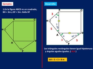 Ejemplos:                              Desarrollo:

1.En la figura ABCD es un cuadrado,
BH = 3m y DF = 5m .Halla HF
                                             3



                                            5


                                                       3               5

                                      Los triángulos rectángulos tienen igual hipotenusa
                                       y ángulos agudos iguales. ( ALA )


                                          AH = 5 + 3 = 8 m
 