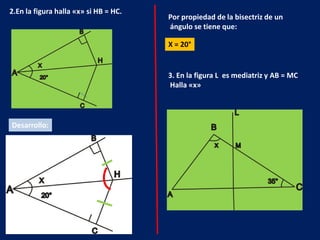 2.En la figura halla «x» si HB = HC.
                                       Por propiedad de la bisectriz de un
                                       ángulo se tiene que:

                                       X = 20°


                                       3. En la figura L es mediatriz y AB = MC
                                       Halla «x»




Desarrollo:
 