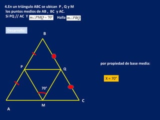 4.En un triángulo ABC se ubican P , Q y M
los puntos medios de AB , BC y AC.
Si PQ // AC Y m PMQ 70 Halla m PBQ


 Desarrollo:
                     B




                                                por propiedad de base media:
         P
                               Q

                                                  X = 70°

                    70°


                                            C
                    M
 A
 