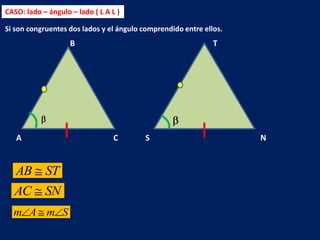 CASO: lado – ángulo – lado ( L A L )

Si son congruentes dos lados y el ángulo comprendido entre ellos.
                    B                                         T




   A                              C      S                          N


   AB       ST
  AC        SN
  m A m S
 