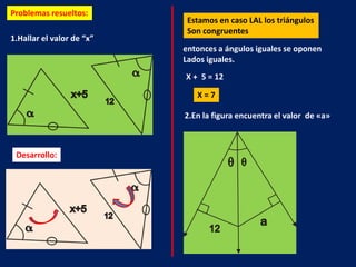 Problemas resueltos:
                            Estamos en caso LAL los triángulos
                            Son congruentes
1.Hallar el valor de “x”
                           entonces a ángulos iguales se oponen
                           Lados iguales.
                           X + 5 = 12

                              X=7

                           2.En la figura encuentra el valor de «a»



 Desarrollo:
 