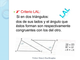    2° Criterio LAL:
    Si en dos triángulos:
    dos de sus lados y el ángulo que
    éstos forman son respectivamente
    congruentes con los del otro.
 