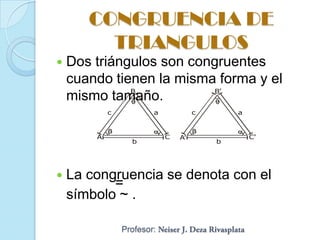 CONGRUENCIA DE
         TRIANGULOS
   Dos triángulos son congruentes
    cuando tienen la misma forma y el
              B            B’
    mismo tamaño.
            c           a            c       a


        A                   C   A’               C’
                  b                      b




   La congruencia se denota con el
           =
    símbolo ~ .

                Profesor:
 