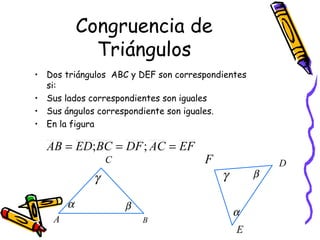 Congruencia de 
Triángulos 
• Dos triángulos ABC y DEF son correspondientes 
si: 
• Sus lados correspondientes son iguales 
• Sus ángulos correspondiente son iguales. 
• En la figura 
AB = ED;BC = DF; AC = EF 
C 
g 
A B 
F D 
g b 
E 
a b 
a 
 