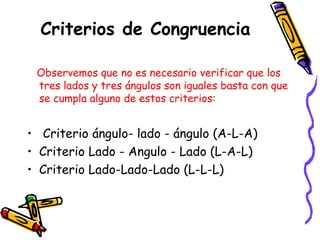 Criterios de Congruencia 
Observemos que no es necesario verificar que los 
tres lados y tres ángulos son iguales basta con que 
se cumpla alguno de estos criterios: 
• Criterio ángulo- lado - ángulo (A-L-A) 
• Criterio Lado - Angulo - Lado (L-A-L) 
• Criterio Lado-Lado-Lado (L-L-L) 
 