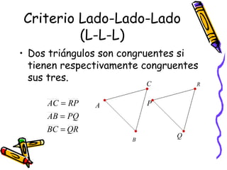 Criterio Lado-Lado-Lado 
(L-L-L) 
• Dos triángulos son congruentes si 
tienen respectivamente congruentes 
sus tres. 
A 
B 
C 
P 
Q 
R 
AC = 
RP 
AB = 
PQ 
BC = 
QR 
 