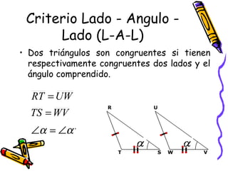 Criterio Lado - Angulo - 
Lado (L-A-L) 
• Dos triángulos son congruentes si tienen 
respectivamente congruentes dos lados y el 
ángulo comprendido. 
RT = 
UW 
TS = 
WV 
Ða = Ða , 
 