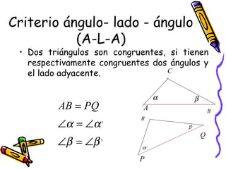 Criterio ángulo- lado - ángulo 
(A-L-A) 
• Dos triángulos son congruentes, si tienen 
respectivamente congruentes dos ángulos y 
el lado adyacente. 
C 
a b 
A B 
P 
Q 
R 
a ,, 
b , 
, 
AB = PQ 
Ð a = Ð 
a 
Ð b = Ð 
b 
, 
