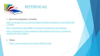 REFERENCIAS
 Ejercicios propuestos y resueltos:
http://www.pps.k12.or.us/district/depts/edmedia/videoteca/curso3/htmlb/SEC
_37.HTM
http://matematica.laguia2000.com/general/congruencia-de-triangulos
http://matematica1.com/congruencia-de-triangulos-ejercicios-y-problemas-
resueltos-en-pdf-y-videos/
 Videos:
https://www.youtube.com/watch?v=8XZGF_ulaJA
 