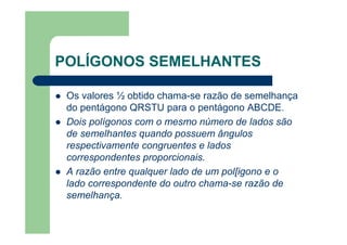 POLÍGONOS SEMELHANTES
Os valores ½ obtido chama-se razão de semelhança
do pentágono QRSTU para o pentágono ABCDE.
Dois polígonos com o mesmo número de lados são
de semelhantes quando possuem ângulos
respectivamente congruentes e lados
correspondentes proporcionais.
A razão entre qualquer lado de um pol[igono e o
lado correspondente do outro chama-se razão de
semelhança.
 