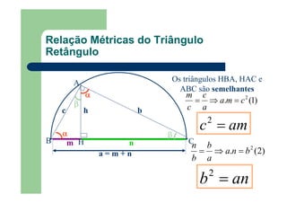 A
B CH
αααα
m n
a = m + n
αααα ββββ
c bh
ββββ
Os triângulos HBA, HAC e
ABC são semelhantes
)1(. 2
cma
a
c
c
m
=⇒=
)2(. 2
bna
a
b
b
n
=⇒=
amc =2
anb =2
Relação Métricas do Triângulo
Retângulo
 