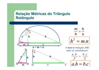 n
h
h
m
=
nmh .2
=
A área do triângulo ABC
pode ser calculada por:
2
.
2
. cbha
=
cbha .. =
B
a = m + n
CH
αααα
n
ββββ
bh
A
m
αααα
c
ββββ
A
m
αααα
c
ββββ
HB
h
CH
αααα
n
ββββ
bh
Relação Métricas do Triângulo
Retângulo
 