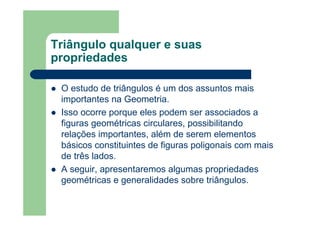 Triângulo qualquer e suas
propriedades
O estudo de triângulos é um dos assuntos mais
importantes na Geometria.
Isso ocorre porque eles podem ser associados a
figuras geométricas circulares, possibilitando
relações importantes, além de serem elementos
básicos constituintes de figuras poligonais com mais
de três lados.
A seguir, apresentaremos algumas propriedades
geométricas e generalidades sobre triângulos.
 