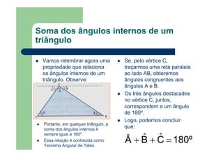 Soma dos ângulos internos de um
triângulo
Vamos relembrar agora uma
propriedade que relaciona
os ângulos internos de um
triângulo. Observe:
Se, pelo vértice C,
traçarmos uma reta paralela
ao lado AB, obteremos
ângulos congruentes aos
ângulos A e B.
Os três ângulos destacados
no vértice C, juntos,
correspondem a um ângulo
de 180º.
Logo, podemos concluir
que:
180ºCBÂ =++ ˆˆ
Portanto, em qualquer triângulo, a
soma dos ângulos internos é
sempre igual a 180º.
Essa relação é conhecida como
Teorema Angular de Tales.
 