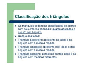 Classificação dos triângulos
Os triângulos podem ser classificados de acordo
com dois critérios principais: quanto aos lados e
quanto aos ângulos.
Quanto aos lados:
Triângulo Equilátero: apresenta os lados e os
ângulos com a mesma medida.
Triângulo Isósceles: apresenta dois lados e dois
ângulos com a mesma medida.
Triângulo escaleno: apresenta os três lados e os
ângulos com medidas diferentes.
 