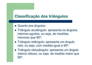 Classificação dos triângulos
Quanto aos ângulos:
Triângulo acutângulo: apresenta os ângulos
internos agudos, ou seja, de medidas
menores que 90º;
Triângulo retângulo: apresenta um ângulo
reto, ou seja, com medida igual a 90º;
Triângulo obtusângulo: apresenta um ângulo
interno obtuso, ou seja, de medida maior que
90º.
 