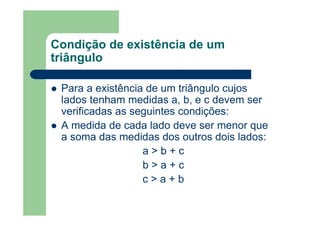Condição de existência de um
triângulo
Para a existência de um triângulo cujos
lados tenham medidas a, b, e c devem ser
verificadas as seguintes condições:
A medida de cada lado deve ser menor que
a soma das medidas dos outros dois lados:
a > b + c
b > a + c
c > a + b
 