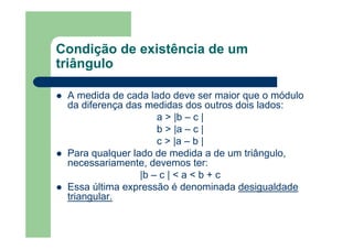 Condição de existência de um
triângulo
A medida de cada lado deve ser maior que o módulo
da diferença das medidas dos outros dois lados:
a > |b – c |
b > |a – c |
c > |a – b |
Para qualquer lado de medida a de um triângulo,
necessariamente, devemos ter:
|b – c | < a < b + c
Essa última expressão é denominada desigualdade
triangular.
 