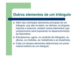 Outros elementos de um triângulo
Além dos chamados elementos principais de um
triângulo, que são os lados, os vértices, os ângulos
internos e externos, existem outros elementos cujo
conhecimento será importante no desenvolvimento
da Geometria.
Estudaremos, agora, no contexto de triângulos, as
alturas, as medidas, as mediatrizes e as bissetrizes.
Cada um desses elementos determinará um ponto
notável distinto de um triângulo:
 