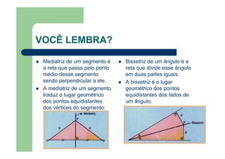 VOCÊ LEMBRA?
Mediatriz de um segmento é
a reta que passa pelo ponto
médio desse segmento
sendo perpendicular a ele.
A mediatriz de um segmento
traduz o lugar geométrico
dos pontos equidistantes
dos vértices do segmento:
Bissetriz de um ângulo é a
reta que divide esse ângulo
em duas partes iguais.
A bissetriz é o lugar
geométrico dos pontos
equidistantes dos lados de
um ângulo.
 