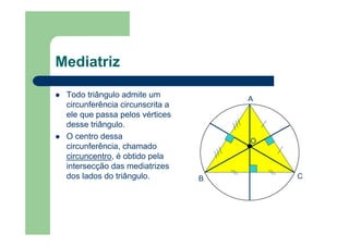 Mediatriz
Todo triângulo admite um
circunferência circunscrita a
ele que passa pelos vértices
desse triângulo.
O centro dessa
circunferência, chamado
circuncentro, é obtido pela
intersecção das mediatrizes
dos lados do triângulo.
A
B C
O
 