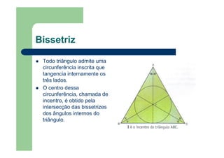 Bissetriz
Todo triângulo admite uma
circunferência inscrita que
tangencia internamente os
três lados.
O centro dessa
circunferência, chamada de
incentro, é obtido pela
intersecção das bissetrizes
dos ângulos internos do
triângulo.
 