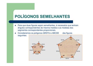 POLÍGONOS SEMELHANTES
Para que duas figuras sejam semelhantes, é necessário que tenham
ângulos correspondentes de mesma medida e as medidas dos
segmentos correspondentes proporcionais.
Consideremos os polígonos QRSTU e ABCDE das figuras
seguintes:
 
