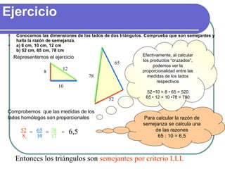Ejercicio ,[object Object],[object Object],Comprobemos  que las medidas de los lados homólogos son proporcionales Entonces los triángulos son  semejantes por criterio LLL Representemos el ejercicio Para calcular la razón de semejanza se calcula una de las razones 65 : 10 = 6,5 = = = 6,5 Efectivamente, al calcular los productos “cruzados”, podemos ver la proporcionalidad entre las medidas de los lados respectivos 52 •10 = 8 • 65 = 520 65 • 12 = 10 •78 = 780 8 10 12 78 65 52 52 8   65 10 78 12 