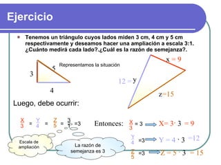 Ejercicio ,[object Object],Luego, debe ocurrir: Entonces:  X= 3 ·  3  = 9 = 9 Y = 4   · 3 =12 12 = Z = 5  ·  3 = 15 =15 La razón de semejanza es 3 Representamos la situación = = = 3 1 =3 Escala de ampliación X 3 = 3 Y 4 =3 Z 5 =3 3 4 5 x y z X 3 Y 4 Z 5 