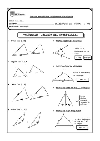 TRIÁNGULOS – CONGRUENCIA DE TRIÁNGULOS
Ficha de trabajo sobre congruencia de triángulos
ÁREA: Matemática
ALUMNO: _______________________________________ GRADO: IV grado sec. FECHA: / / 13
PROFESOR: Raúl Dongo
Primer Caso (L.A.L)
Segundo Caso (A.L.A)
Tercer Caso (L.L.L)
Cuarto Caso (A.L.LM)
 PROPIEDADES DE LA BISECTRIZ
Siendo OP la
bisectriz de AOB se
cumple
 PROPIEDADES DE LA MEDIATRIZ
Siendo: L mediatriz de
AB se cumple:
 PROPIEDAD EN EL TRIÁNGULO ISÓSCELES
Altura
Mediana
Bisectriz
Segmento de
mediatriz
 PROPIEDAD DE LA BASE MEDIA
Si: M es punto medio
de AB y MN // AC
Se cumple:
PA = PB OA = OB
º
º
º
º
º
º
º
º
P
A
O
B
º
º
EA = BE
BH
BN = NC
A M B
E
L
CHA
B
º º
A C
NM
B
 