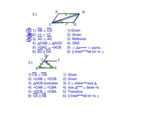 B                          A
      2.)                                1

                                2
                    C                        D
      1)  AB ≅ CD                      1) Given
      2)  <1 ≅ <2                      2)  Given
      3)  AC ≅ AC                      3)  Reflexive
      4)  ΔCAB ≅ ΔACD                  4)  SAS
      5)  <DAC ≅ <ACB                  5)  ≅ Δs          ≅ parts
      6)  BC || DA                     6)  || lines      alt int <s ≅
                D
            C               E
3.)
        A               B

1) CA ≅ CB                          1)  Given
2)  <CAB ≅ <ECB                     2)  Given
3)  ΔACB isosceles                  3)  2 ≅ sides     isos Δ
4)  <CAB ≅ <CBA                     4)  isos Δ      ≅ base <s
5)  <ECB ≅ <CBA                     5)  Transitive
6)  CE || AB                        6)  || lines      alt int <s ≅
 