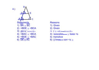B
4.)  
             D       E

         A               C
        Statements           Reasons
        1)  BA ≅ BC          1)  Given
        2)  <BDE ≅ <BCA      2)  Given
        3)  ΔBAC isosceles   3) 2 ≅ sides isosceles
        4)  <BAC ≅ <BCA      4)  isosceles      ≅ base <s
        5)  <BDE ≅ <BAC      5)  transitive
        6)  DE || AC         6)  || lines     corr <s ≅
 