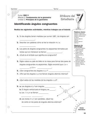 Nombre:                                                  fecha:


          Curso: DDC V                                            Bitácora del
          Módulo 2: Fundamentos de la geometría
          Unidad 1: Principios de la geometría                     Estudiante

   Identificando ángulos congruentes

   Realiza las siguientes actividades, mientras trabajas con el tutorial.
                                                                               Palabras claves:
                                                                               ángulos congruentes
                                                                               ángulos suplementarios
      1. Si dos ángulos tienen medidas que suman 180°, los ángulos son         ángulos opuestos por
                                                                               el vértice
                                                                               ángulos alternos
           _________________.                                                  internos
                                                                               ángulos alternos
      2. Describe con palabras cómo se lee la notación m a.                    externos

           __________________                                                  Objetivos de
                                                                               aprendizaje:
                                                                                 Reconocer ángulos
      3. Los pares de ángulos congruentes no adyacentes formados por             suplementarios.
                                                                                 Definir ángulos
           rectas que se intersecan se llaman _________________.                 congruentes.
                                                                                 Definir ángulos
      4. ¿Cuál es el símbolo que significa es congruente?                        opuestos por su
                                                                                 vértice.
                                                                                 Establecer la
           __________________                                                    congruencia entre
                                                                                 pares de ángulos.
      5. Dígito coloca su palo de billar en la mesa para formar dos pares de     Identificar pares de
                                                                                 ángulos alternos
           ángulos congruentes no adyacentes. Dígito encontró que    a           internos y alternos
                                                                                 externos.
           ___________ y    b      ________________.
      6. ¿Son congruentes los ángulos c y y ? ________________________
      7. ¿Por qué los ángulos x y d se llaman ángulos alternos internos?
           ________________________________________________________
      8. ¿Qué sabes de las medidas de los ángulos x y d?
           ________________________________________________________
      9. a. Los ángulos d y f son ángulos _____________.
           b. El ángulo vertical para el ángulo j es ______.__.
           c. Los   e y k se llaman ___________
             ___________ ___________ .
           d. Las rectas m y n son paralelas. ¿Qué hay
              de cierto en los pares de ángulos alternos externos?

              ____________________
                                                                                        Destino
                                                                                      Matemáticas

                                                                                                  55
 