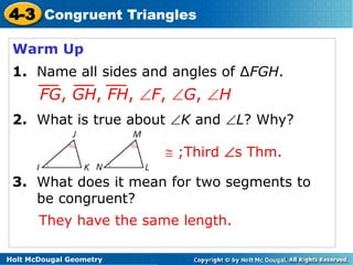 4-3 Congruent Triangles 
Warm Up 
1. Name all sides and angles of ΔFGH. 
FG, GH, FH, F, G, H 
2. What is true about K and L? Why? 
3. What does it mean for two segments to 
be congruent? 
Holt McDougal Geometry 
 ;Third s Thm. 
They have the same length. 
 