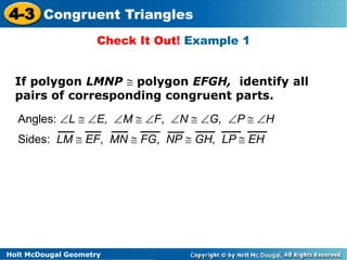 4-3 Congruent Triangles 
Check It Out! Example 1 
If polygon LMNP  polygon EFGH, identify all 
pairs of corresponding congruent parts. 
Angles: L  E, M  F, N  G, P  H 
Sides: LM  EF, MN  FG, NP  GH, LP  EH 
Holt McDougal Geometry 
 
