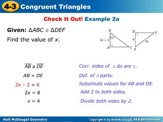 4-3 Congruent Triangles 
Check It Out! Example 2a 
Given: ΔABC  ΔDEF 
Find the value of x. 
AB = DE Def. of  parts. 
2x – 2 = 6 
2x = 8 
x = 4 
Holt McDougal Geometry 
Corr. sides of  Δs are . 
Add 2 to both sides. 
Divide both sides by 2. 
AB  DE 
Substitute values for AB and DE. 
 